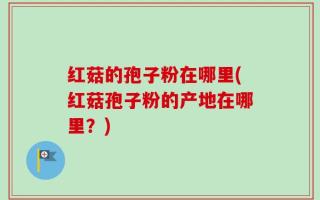 红菇的孢子粉在哪里(红菇孢子粉的产地在哪里？)