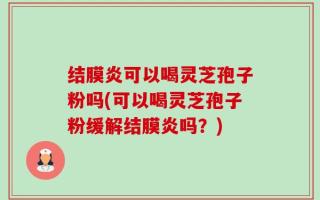 结膜炎可以喝灵芝孢子粉吗(可以喝灵芝孢子粉缓解结膜炎吗？)