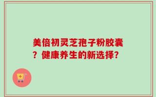 美倍初灵芝孢子粉胶囊？健康养生的新选择？