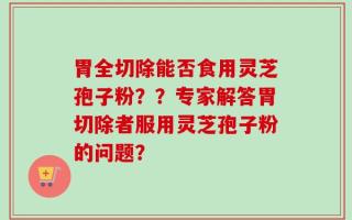 胃全切除能否食用灵芝孢子粉？？专家解答胃切除者服用灵芝孢子粉的问题？