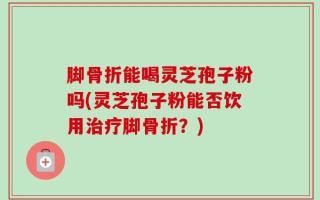 脚骨折能喝灵芝孢子粉吗(灵芝孢子粉能否饮用治疗脚骨折？)