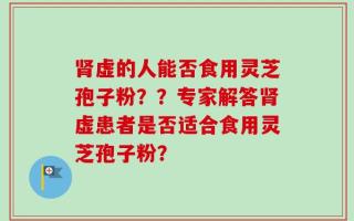 肾虚的人能否食用灵芝孢子粉？？专家解答肾虚患者是否适合食用灵芝孢子粉？