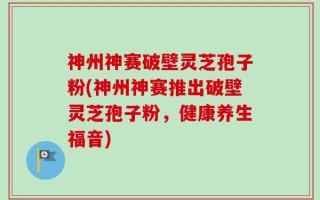 神州神赛破壁灵芝孢子粉(神州神赛推出破壁灵芝孢子粉，健康养生福音)