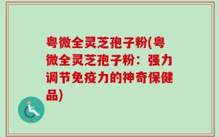 粤微全灵芝孢子粉(粤微全灵芝孢子粉：强力调节免疫力的神奇保健品)
