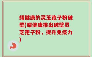 耀健康的灵芝孢子粉破壁(耀健康推出破壁灵芝孢子粉，提升免疫力)
