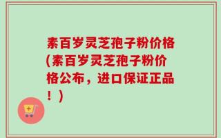 素百岁灵芝孢子粉价格(素百岁灵芝孢子粉价格公布，进口保证正品！)