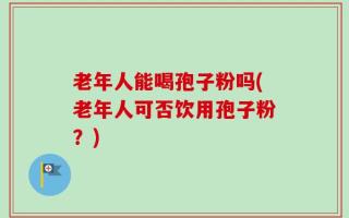 老年人能喝孢子粉吗(老年人可否饮用孢子粉？)