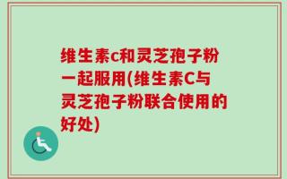 维生素c和灵芝孢子粉一起服用(维生素C与灵芝孢子粉联合使用的好处)