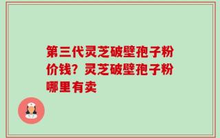 第三代灵芝破壁孢子粉价钱？灵芝破壁孢子粉哪里有卖