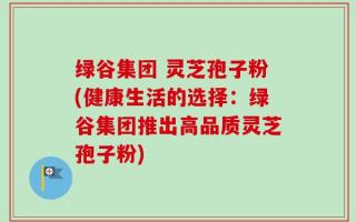绿谷集团 灵芝孢子粉(健康生活的选择：绿谷集团推出高品质灵芝孢子粉)