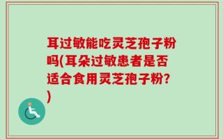 耳过敏能吃灵芝孢子粉吗(耳朵过敏患者是否适合食用灵芝孢子粉？)