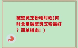 破壁灵芝粉啥时吃(何时食用破壁灵芝粉最好？简单指南！)