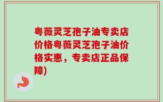 粤薇灵芝孢子油专卖店价格粤薇灵芝孢子油价格实惠，专卖店正品保障)