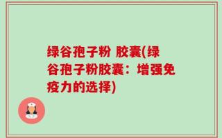 绿谷孢子粉 胶囊(绿谷孢子粉胶囊：增强免疫力的选择)