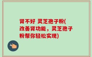 肾不好 灵芝孢子粉(改善肾功能，灵芝孢子粉帮你轻松实现)