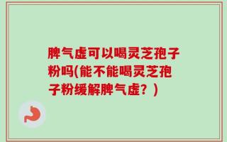 脾气虚可以喝灵芝孢子粉吗(能不能喝灵芝孢子粉缓解脾气虚？)