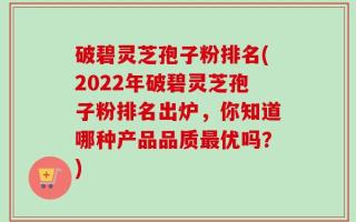 破碧灵芝孢子粉排名(2022年破碧灵芝孢子粉排名出炉，你知道哪种产品品质最优吗？)