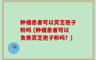肿瘤患者可以灵芝孢子粉吗 (肿瘤患者可以食用灵芝孢子粉吗？)