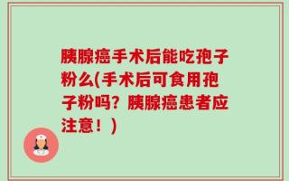 胰腺癌手术后能吃孢子粉么(手术后可食用孢子粉吗？胰腺癌患者应注意！)