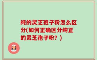 纯的灵芝孢子粉怎么区分(如何正确区分纯正的灵芝孢子粉？)