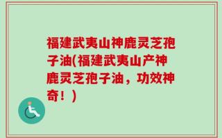 福建武夷山神鹿灵芝孢子油(福建武夷山产神鹿灵芝孢子油，功效神奇！)
