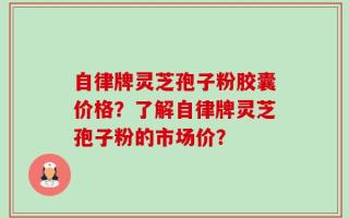 自律牌灵芝孢子粉胶囊价格？了解自律牌灵芝孢子粉的市场价？