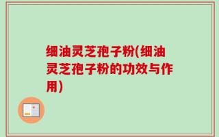 细油灵芝孢子粉(细油灵芝孢子粉的功效与作用)