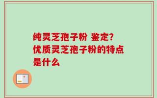 纯灵芝孢子粉 鉴定？优质灵芝孢子粉的特点是什么