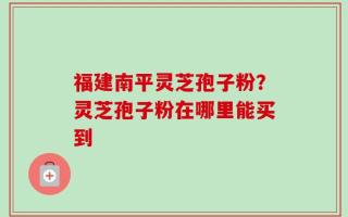福建南平灵芝孢子粉？灵芝孢子粉在哪里能买到
