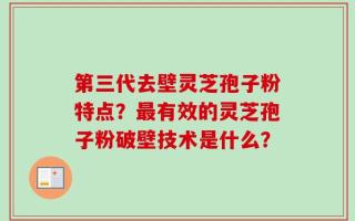 第三代去壁灵芝孢子粉特点？最有效的灵芝孢子粉破壁技术是什么？