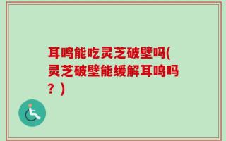 耳鸣能吃灵芝破壁吗(灵芝破壁能缓解耳鸣吗？)