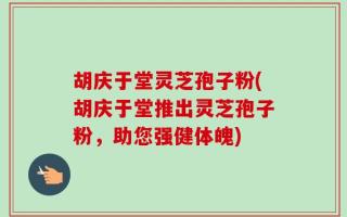 胡庆于堂灵芝孢子粉(胡庆于堂推出灵芝孢子粉，助您强健体魄)