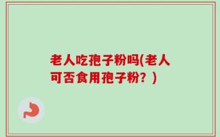 老人吃孢子粉吗(老人可否食用孢子粉？)