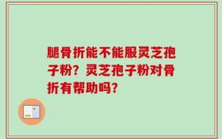 腿骨折能不能服灵芝孢子粉？灵芝孢子粉对骨折有帮助吗？