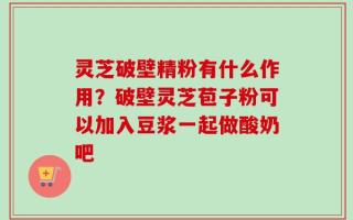 灵芝破壁精粉有什么作用？破壁灵芝苞子粉可以加入豆浆一起做酸奶吧