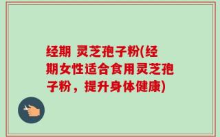 经期 灵芝孢子粉(经期女性适合食用灵芝孢子粉，提升身体健康)