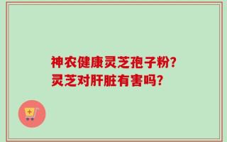 神农健康灵芝孢子粉？灵芝对肝脏有害吗？