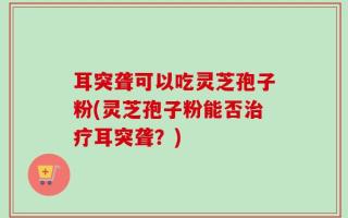 耳突聋可以吃灵芝孢子粉(灵芝孢子粉能否治疗耳突聋？)