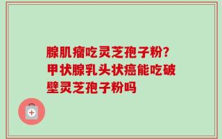 腺肌瘤吃灵芝孢子粉？甲状腺乳头状癌能吃破壁灵芝孢子粉吗