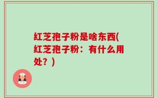 红芝孢子粉是啥东西(红芝孢子粉：有什么用处？)