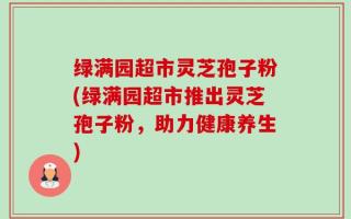绿满园超市灵芝孢子粉(绿满园超市推出灵芝孢子粉，助力健康养生)
