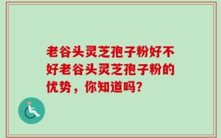 老谷头灵芝孢子粉好不好老谷头灵芝孢子粉的优势，你知道吗？