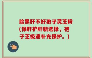 脸黑肝不好孢子灵芝粉(保肝护肝新选择，孢子芝极速补充保护。)
