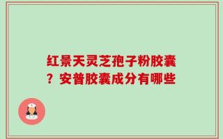 红景天灵芝孢子粉胶囊？安普胶囊成分有哪些