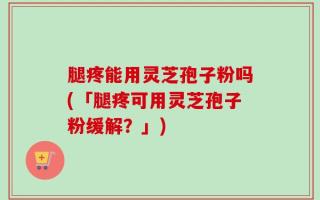 腿疼能用灵芝孢子粉吗(「腿疼可用灵芝孢子粉缓解？」)