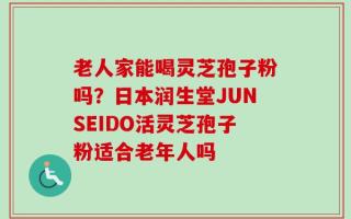 老人家能喝灵芝孢子粉吗？日本润生堂JUNSEIDO活灵芝孢子粉适合老年人吗