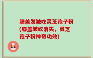 膝盖发皱吃灵芝孢子粉(膝盖皱纹消失，灵芝孢子粉神奇功效)