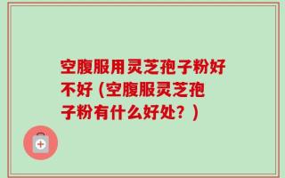 空腹服用灵芝孢子粉好不好 (空腹服灵芝孢子粉有什么好处？)