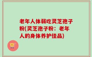 老年人体弱吃灵芝孢子粉(灵芝孢子粉：老年人的身体养护佳品)