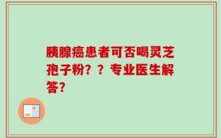 胰腺癌患者可否喝灵芝孢子粉？？专业医生解答？